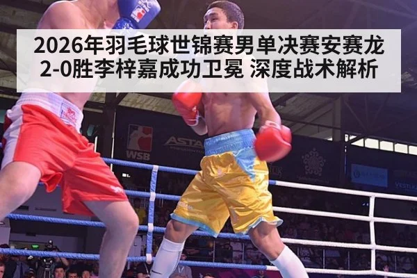 2026年羽毛球世锦赛男单决赛安赛龙2-0胜李梓嘉成功卫冕 深度战术解析