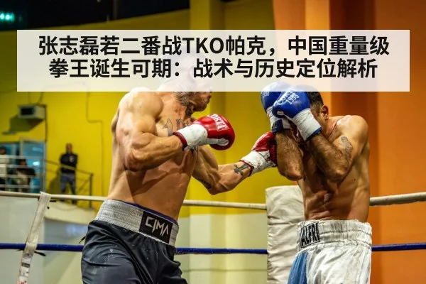 张志磊若二番战TKO帕克,中国重量级拳王诞生可期:战术与历史定位解析